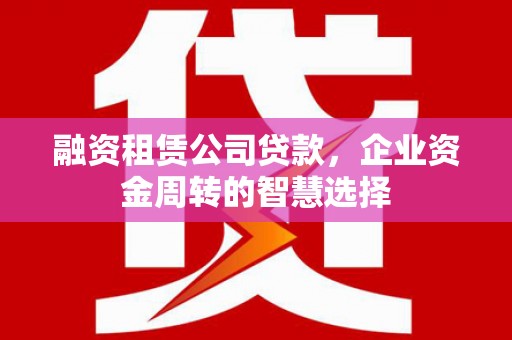 颍州融资租赁公司贷款，企业资金周转的智慧选择