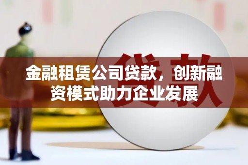 靖州金融租赁公司贷款，创新融资模式助力企业发展